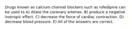 Drugs known as calcium channel blockers such as nifedipine can be used to A) dilate the coronary arteries. B) produce a negative inotropic effect. C) decrease the force of cardiac contraction. D) decrease blood pressure. E) All of the answers are correct.
