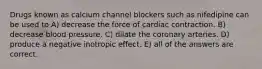 Drugs known as calcium channel blockers such as nifedipine can be used to A) decrease the force of cardiac contraction. B) decrease blood pressure. C) dilate the coronary arteries. D) produce a negative inotropic effect. E) all of the answers are correct.