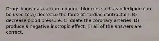 Drugs known as calcium channel blockers such as nifedipine can be used to A) decrease the force of cardiac contraction. B) decrease <a href='https://www.questionai.com/knowledge/kD0HacyPBr-blood-pressure' class='anchor-knowledge'>blood pressure</a>. C) dilate the coronary arteries. D) produce a negative inotropic effect. E) all of the answers are correct.