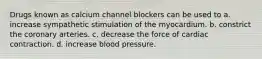 Drugs known as calcium channel blockers can be used to a. increase sympathetic stimulation of the myocardium. b. constrict the coronary arteries. c. decrease the force of cardiac contraction. d. increase blood pressure.