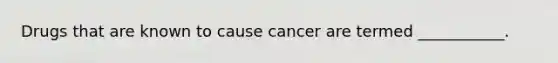Drugs that are known to cause cancer are termed ___________.