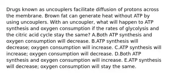 Drugs known as uncouplers facilitate diffusion of protons across the membrane. Brown fat can generate heat without ATP by using uncouplers. With an uncoupler, what will happen to <a href='https://www.questionai.com/knowledge/kx3XpCJrFz-atp-synthesis' class='anchor-knowledge'>atp synthesis</a> and oxygen consumption if the rates of glycolysis and the citric acid cycle stay the same? A.Both ATP synthesis and oxygen consumption will decrease. B.ATP synthesis will decrease; oxygen consumption will increase. C.ATP synthesis will increase; oxygen consumption will decrease. D.Both ATP synthesis and oxygen consumption will increase. E.ATP synthesis will decrease; oxygen consumption will stay the same.