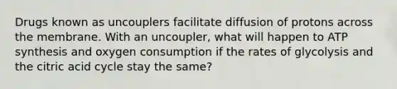 Drugs known as uncouplers facilitate diffusion of protons across the membrane. With an uncoupler, what will happen to ATP synthesis and oxygen consumption if the rates of glycolysis and the citric acid cycle stay the same?