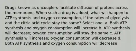 Drugs known as uncouplers facilitate diffusion of protons across the membrane. When such a drug is added, what will happen to ATP synthesis and oxygen consumption, if the rates of glycolysis and the citric acid cycle stay the same? Select one: a. Both ATP synthesis and oxygen consumption will increase b. ATP synthesis will decrease; oxygen consumption will stay the same c. ATP synthesis will increase; oxygen consumption will decrease d. Both ATP synthesis and oxygen consumption will decrease