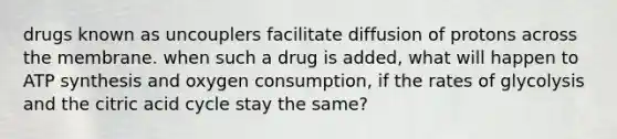 drugs known as uncouplers facilitate diffusion of protons across the membrane. when such a drug is added, what will happen to ATP synthesis and oxygen consumption, if the rates of glycolysis and the citric acid cycle stay the same?