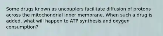 Some drugs known as uncouplers facilitate diffusion of protons across the mitochondrial inner membrane. When such a drug is added, what will happen to ATP synthesis and oxygen consumption?