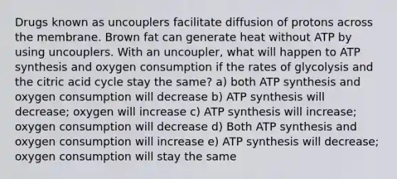 Drugs known as uncouplers facilitate diffusion of protons across the membrane. Brown fat can generate heat without ATP by using uncouplers. With an uncoupler, what will happen to ATP synthesis and oxygen consumption if the rates of glycolysis and the citric acid cycle stay the same? a) both ATP synthesis and oxygen consumption will decrease b) ATP synthesis will decrease; oxygen will increase c) ATP synthesis will increase; oxygen consumption will decrease d) Both ATP synthesis and oxygen consumption will increase e) ATP synthesis will decrease; oxygen consumption will stay the same