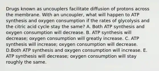 Drugs known as uncouplers facilitate diffusion of protons across the membrane. With an uncoupler, what will happen to <a href='https://www.questionai.com/knowledge/kx3XpCJrFz-atp-synthesis' class='anchor-knowledge'>atp synthesis</a> and oxygen consumption if the rates of glycolysis and the citric acid cycle stay the same? A. Both ATP synthesis and oxygen consumption will decrease. B. ATP synthesis will decrease; oxygen consumption will greatly increase. C. ATP synthesis will increase; oxygen consumption will decrease. D.Both ATP synthesis and oxygen consumption will increase. E. ATP synthesis will decrease; oxygen consumption will stay roughly the same.