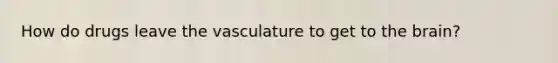 How do drugs leave the vasculature to get to the brain?