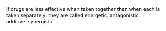 If drugs are less effective when taken together than when each is taken separately, they are called energetic. antagonistic. additive. synergistic.