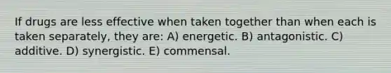 If drugs are less effective when taken together than when each is taken separately, they are: A) energetic. B) antagonistic. C) additive. D) synergistic. E) commensal.