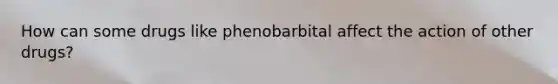 How can some drugs like phenobarbital affect the action of other drugs?