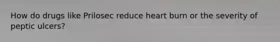 How do drugs like Prilosec reduce heart burn or the severity of peptic ulcers?