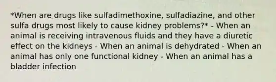 *When are drugs like sulfadimethoxine, sulfadiazine, and other sulfa drugs most likely to cause kidney problems?* - When an animal is receiving intravenous fluids and they have a diuretic effect on the kidneys - When an animal is dehydrated - When an animal has only one functional kidney - When an animal has a bladder infection