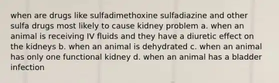 when are drugs like sulfadimethoxine sulfadiazine and other sulfa drugs most likely to cause kidney problem a. when an animal is receiving IV fluids and they have a diuretic effect on the kidneys b. when an animal is dehydrated c. when an animal has only one functional kidney d. when an animal has a bladder infection