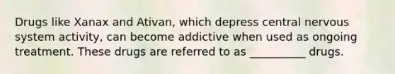 Drugs like Xanax and Ativan, which depress central nervous system activity, can become addictive when used as ongoing treatment. These drugs are referred to as __________ drugs.