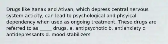 Drugs like Xanax and Ativan, which depress central nervous system acticity, can lead to psychological and phsyical dependency when used as ongoing treatment. These drugs are referred to as _____ drugs. a. antipsychotic b. antianxiety c. antidepressants d. mood stabilizers