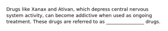 Drugs like Xanax and Ativan, which depress central nervous system activity, can become addictive when used as ongoing treatment. These drugs are referred to as ________________ drugs.