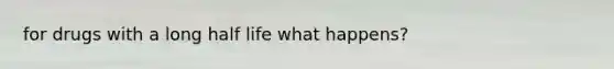 for drugs with a long half life what happens?