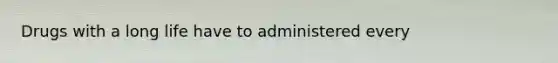 Drugs with a long life have to administered every