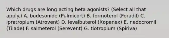 Which drugs are long-acting beta agonists? (Select all that apply.) A. budesonide (Pulmicort) B. formoterol (Foradil) C. ipratropium (Atrovent) D. levalbuterol (Xopenex) E. nedocromil (Tilade) F. salmeterol (Serevent) G. tiotropium (Spiriva)