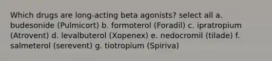 Which drugs are long-acting beta agonists? select all a. budesonide (Pulmicort) b. formoterol (Foradil) c. ipratropium (Atrovent) d. levalbuterol (Xopenex) e. nedocromil (tilade) f. salmeterol (serevent) g. tiotropium (Spiriva)