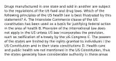 Drugs manufactured in one state and sold in another are subject to the regulations of the US food and drug laws. Which of the following principles of the US health law is best illustrated by this statement? A. The Interstate Commerce clause of the US constitution has been used as a basis for justifying federal action in the area of health B. Provision of the international law does not apply in the US unless US law incorporates the provision, such as ratification of a treaty by the US Congress C. The powers of the states are limited by the rights granted to individuals i the US Constitution and in their state constitutions D. Health care and public health are not mentioned in the US Constitution, thus the states generally have considerable authority in these areas