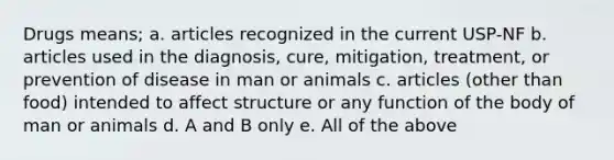 Drugs means; a. articles recognized in the current USP-NF b. articles used in the diagnosis, cure, mitigation, treatment, or prevention of disease in man or animals c. articles (other than food) intended to affect structure or any function of the body of man or animals d. A and B only e. All of the above