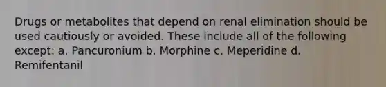 Drugs or metabolites that depend on renal elimination should be used cautiously or avoided. These include all of the following except: a. Pancuronium b. Morphine c. Meperidine d. Remifentanil