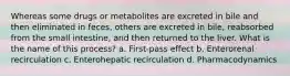 Whereas some drugs or metabolites are excreted in bile and then eliminated in feces, others are excreted in bile, reabsorbed from the small intestine, and then returned to the liver. What is the name of this process? a. First-pass effect b. Enterorenal recirculation c. Enterohepatic recirculation d. Pharmacodynamics