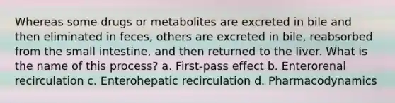 Whereas some drugs or metabolites are excreted in bile and then eliminated in feces, others are excreted in bile, reabsorbed from the small intestine, and then returned to the liver. What is the name of this process? a. First-pass effect b. Enterorenal recirculation c. Enterohepatic recirculation d. Pharmacodynamics