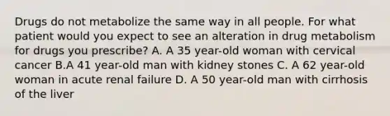 Drugs do not metabolize the same way in all people. For what patient would you expect to see an alteration in drug metabolism for drugs you prescribe? A. A 35 year-old woman with cervical cancer B.A 41 year-old man with kidney stones C. A 62 year-old woman in acute renal failure D. A 50 year-old man with cirrhosis of the liver