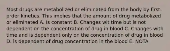 Most drugs are metabolized or eliminated from the body by first-prder kinetics. This implies that the amount of drug metabolized or eliminated A. Is constant B. Changes wit time but is not dependent on the concentration of drug in blood C. Changes with time and is dependent only on the concentration of drug in blood D. is dependent of drug concentration in the blood E. NOTA