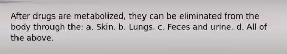 After drugs are metabolized, they can be eliminated from the body through the: a. Skin. b. Lungs. c. Feces and urine. d. All of the above.