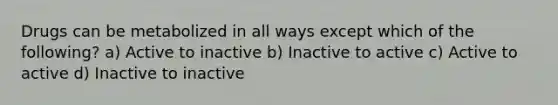 Drugs can be metabolized in all ways except which of the following? a) Active to inactive b) Inactive to active c) Active to active d) Inactive to inactive