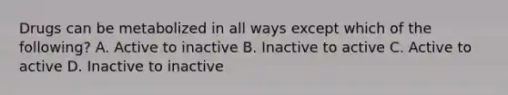 Drugs can be metabolized in all ways except which of the following? A. Active to inactive B. Inactive to active C. Active to active D. Inactive to inactive