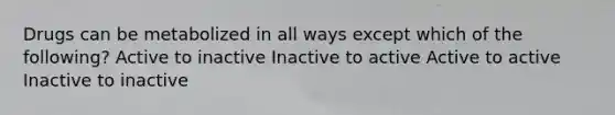 Drugs can be metabolized in all ways except which of the following? Active to inactive Inactive to active Active to active Inactive to inactive