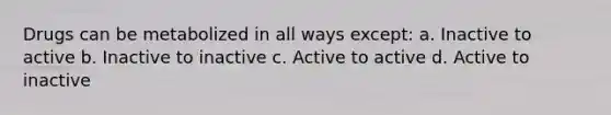 Drugs can be metabolized in all ways except: a. Inactive to active b. Inactive to inactive c. Active to active d. Active to inactive