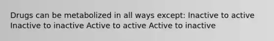 Drugs can be metabolized in all ways except: Inactive to active Inactive to inactive Active to active Active to inactive