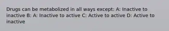 Drugs can be metabolized in all ways except: A: Inactive to inactive B: A: Inactive to active C: Active to active D: Active to inactive