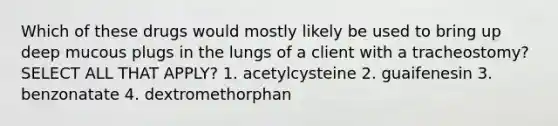 Which of these drugs would mostly likely be used to bring up deep mucous plugs in the lungs of a client with a tracheostomy? SELECT ALL THAT APPLY? 1. acetylcysteine 2. guaifenesin 3. benzonatate 4. dextromethorphan