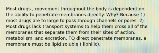 Most drugs , movement throughout the body is dependent on the ability to penetrate membranes directly. Why? Because 1) most drugs are to large to pass through channels or pores. 2) Most drugs lack transport systems to help them cross all of the membranes that separate them from their sites of action, metabolism, and excretion. TO direct penetrate membranes, a membrane must be lipid soluble ( liphilic).