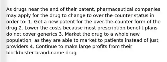 As drugs near the end of their patent, pharmaceutical companies may apply for the drug to change to over-the-counter status in order to: 1. Get a new patent for the over-the-counter form of the drug 2. Lower the costs because most prescription benefit plans do not cover generics 3. Market the drug to a whole new population, as they are able to market to patients instead of just providers 4. Continue to make large profits from their blockbuster brand-name drug