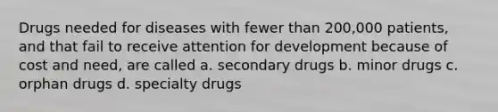 Drugs needed for diseases with fewer than 200,000 patients, and that fail to receive attention for development because of cost and need, are called a. secondary drugs b. minor drugs c. orphan drugs d. specialty drugs