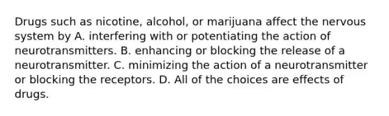 Drugs such as nicotine, alcohol, or marijuana affect the nervous system by A. interfering with or potentiating the action of neurotransmitters. B. enhancing or blocking the release of a neurotransmitter. C. minimizing the action of a neurotransmitter or blocking the receptors. D. All of the choices are effects of drugs.