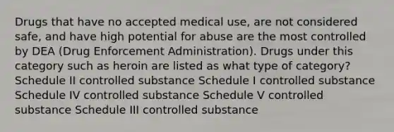 Drugs that have no accepted medical use, are not considered safe, and have high potential for abuse are the most controlled by DEA (Drug Enforcement Administration). Drugs under this category such as heroin are listed as what type of category? Schedule II controlled substance Schedule I controlled substance Schedule IV controlled substance Schedule V controlled substance Schedule III controlled substance