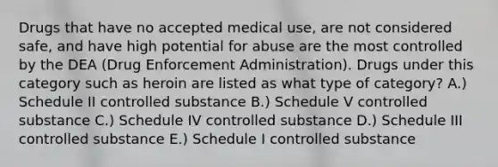 Drugs that have no accepted medical use, are not considered safe, and have high potential for abuse are the most controlled by the DEA (Drug Enforcement Administration). Drugs under this category such as heroin are listed as what type of category? A.) Schedule II controlled substance B.) Schedule V controlled substance C.) Schedule IV controlled substance D.) Schedule III controlled substance E.) Schedule I controlled substance