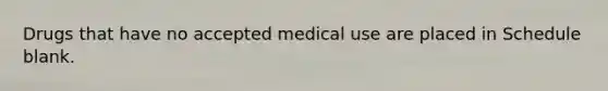 Drugs that have no accepted medical use are placed in Schedule blank.