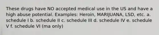 These drugs have NO accepted medical use in the US and have a high abuse potential. Examples: Heroin, MARIJUANA, LSD, etc. a. schedule I b. schedule II c. schedule III d. schedule IV e. schedule V f. schedule VI (ma only)