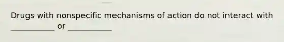 Drugs with nonspecific mechanisms of action do not interact with ___________ or ___________